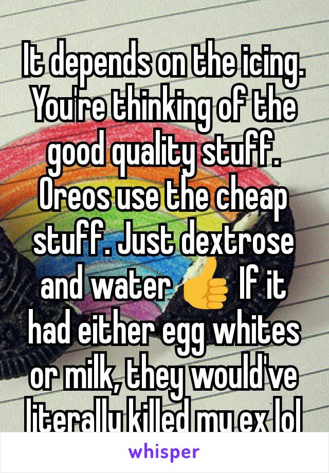 It depends on the icing. You're thinking of the good quality stuff. Oreos use the cheap stuff. Just dextrose and water 👍 If it had either egg whites or milk, they would've literally killed my ex lol