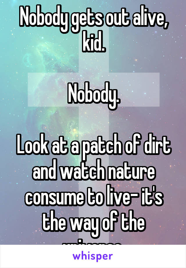 Nobody gets out alive, kid.

Nobody.

Look at a patch of dirt and watch nature consume to live- it's the way of the universe.