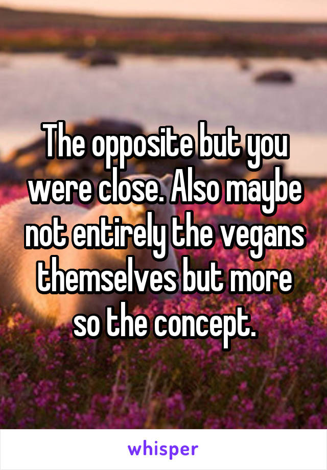 The opposite but you were close. Also maybe not entirely the vegans themselves but more so the concept.