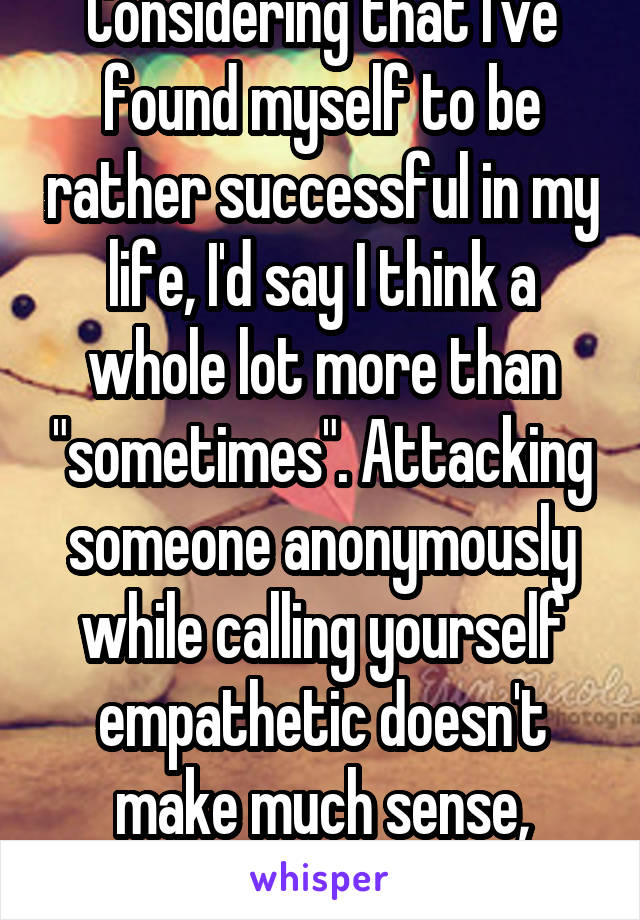 Considering that I've found myself to be rather successful in my life, I'd say I think a whole lot more than "sometimes". Attacking someone anonymously while calling yourself empathetic doesn't make much sense, though.