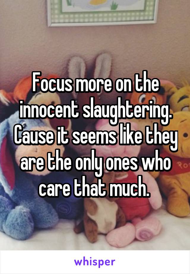 Focus more on the innocent slaughtering. Cause it seems like they are the only ones who care that much. 