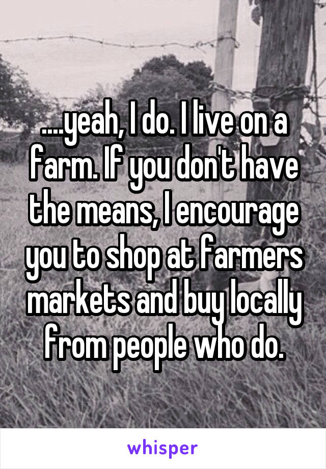 ....yeah, I do. I live on a farm. If you don't have the means, I encourage you to shop at farmers markets and buy locally from people who do.