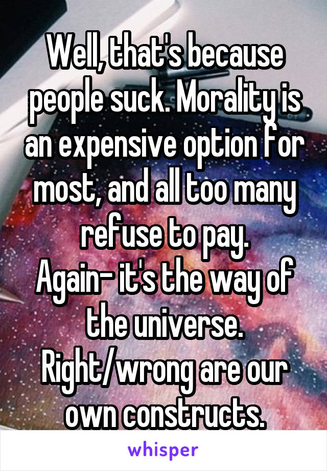 Well, that's because people suck. Morality is an expensive option for most, and all too many refuse to pay.
Again- it's the way of the universe.
Right/wrong are our own constructs.