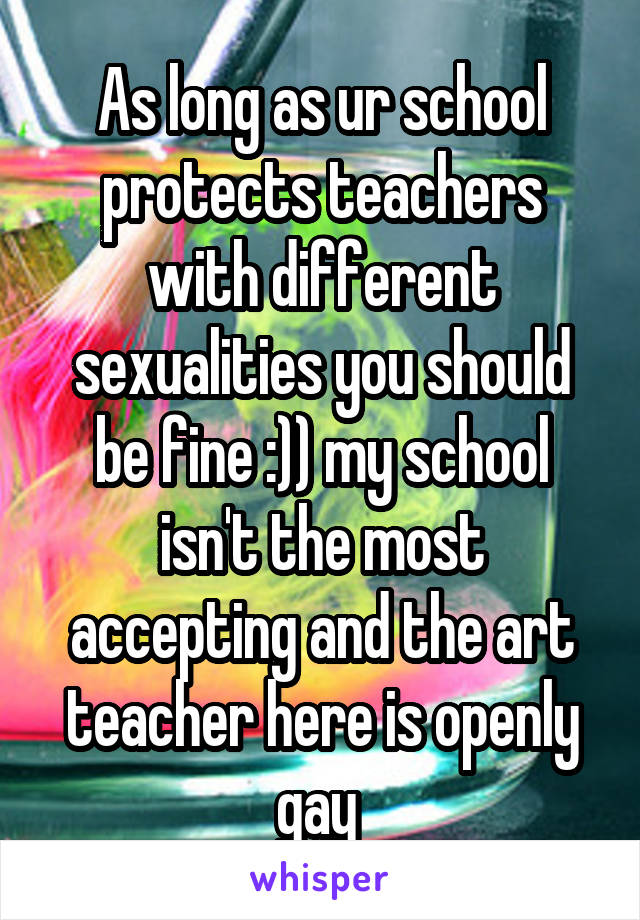 As long as ur school protects teachers with different sexualities you should be fine :)) my school isn't the most accepting and the art teacher here is openly gay 