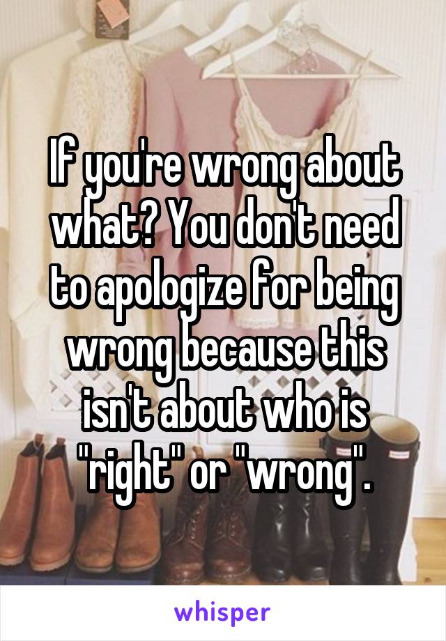 If you're wrong about what? You don't need to apologize for being wrong because this isn't about who is "right" or "wrong".