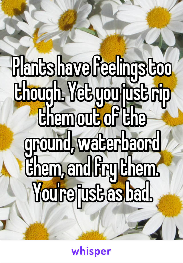 Plants have feelings too though. Yet you just rip them out of the ground, waterbaord them, and fry them. You're just as bad.