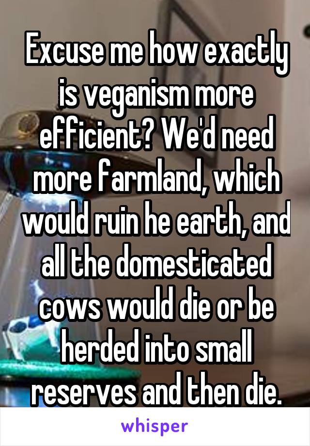 Excuse me how exactly is veganism more efficient? We'd need more farmland, which would ruin he earth, and all the domesticated cows would die or be herded into small reserves and then die.