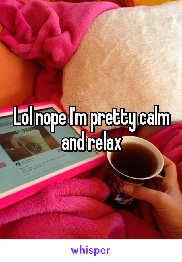 Lol nope I'm pretty calm and relax