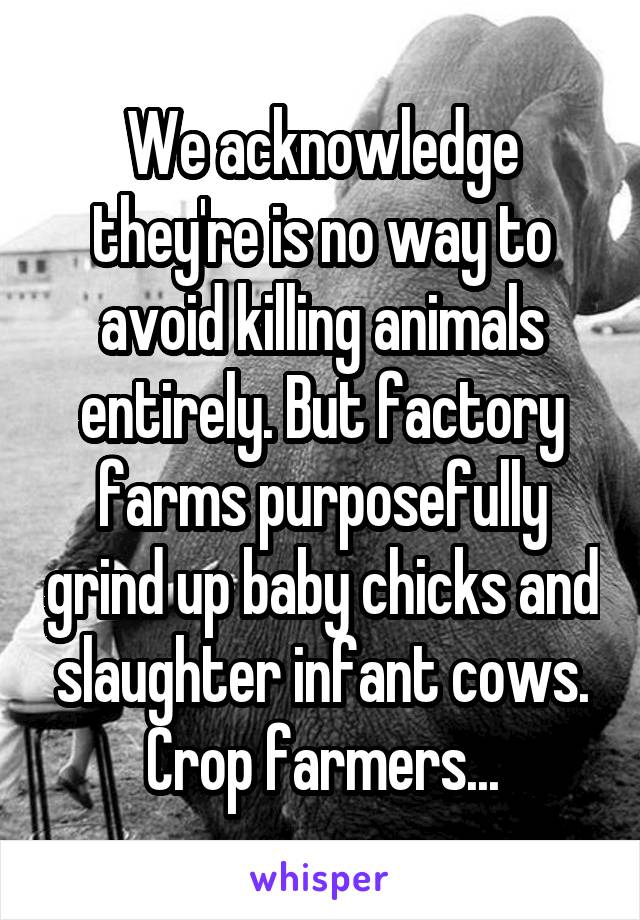 We acknowledge they're is no way to avoid killing animals entirely. But factory farms purposefully grind up baby chicks and slaughter infant cows. Crop farmers...