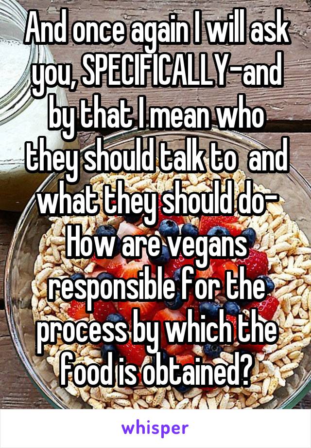 And once again I will ask you, SPECIFICALLY-and by that I mean who they should talk to  and what they should do-
How are vegans responsible for the process by which the food is obtained?
