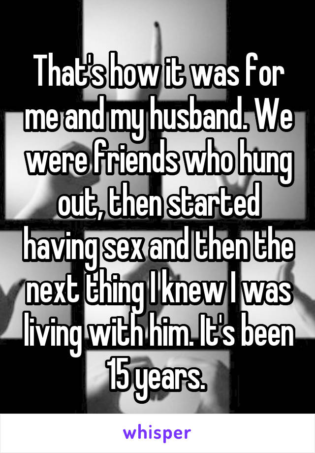 That's how it was for me and my husband. We were friends who hung out, then started having sex and then the next thing I knew I was living with him. It's been 15 years. 
