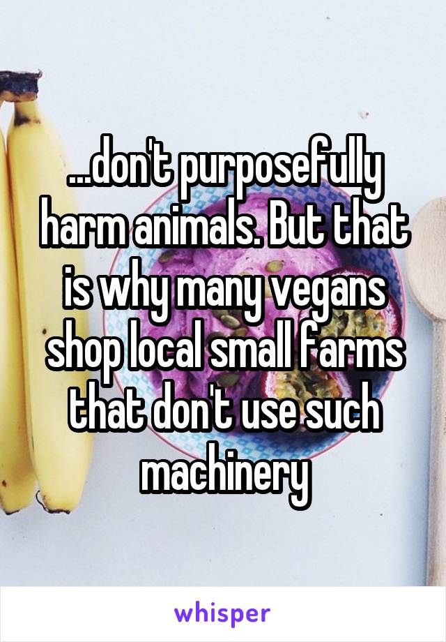 ...don't purposefully harm animals. But that is why many vegans shop local small farms that don't use such machinery