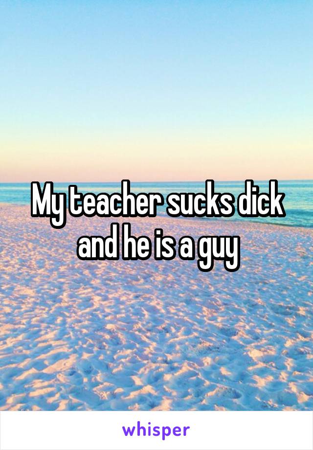 My teacher sucks dick and he is a guy