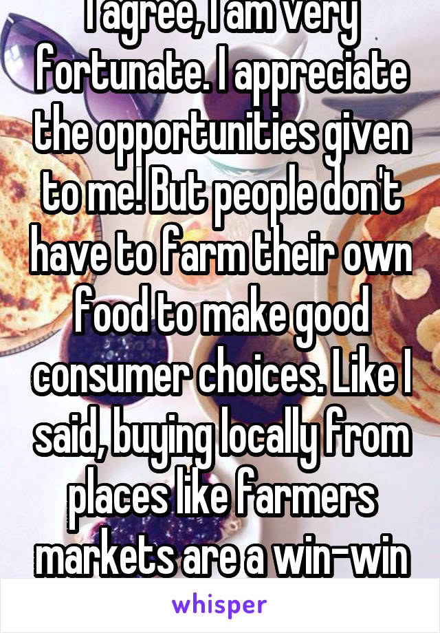 I agree, I am very fortunate. I appreciate the opportunities given to me! But people don't have to farm their own food to make good consumer choices. Like I said, buying locally from places like farmers markets are a win-win all around!