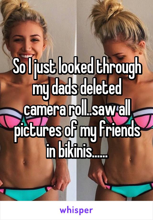 So I just looked through my dads deleted camera roll..saw all pictures of my friends in bikinis......