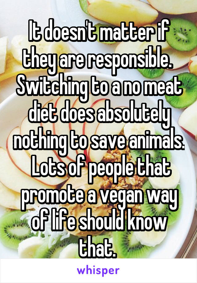 It doesn't matter if they are responsible.  Switching to a no meat diet does absolutely nothing to save animals.  Lots of people that promote a vegan way of life should know that. 