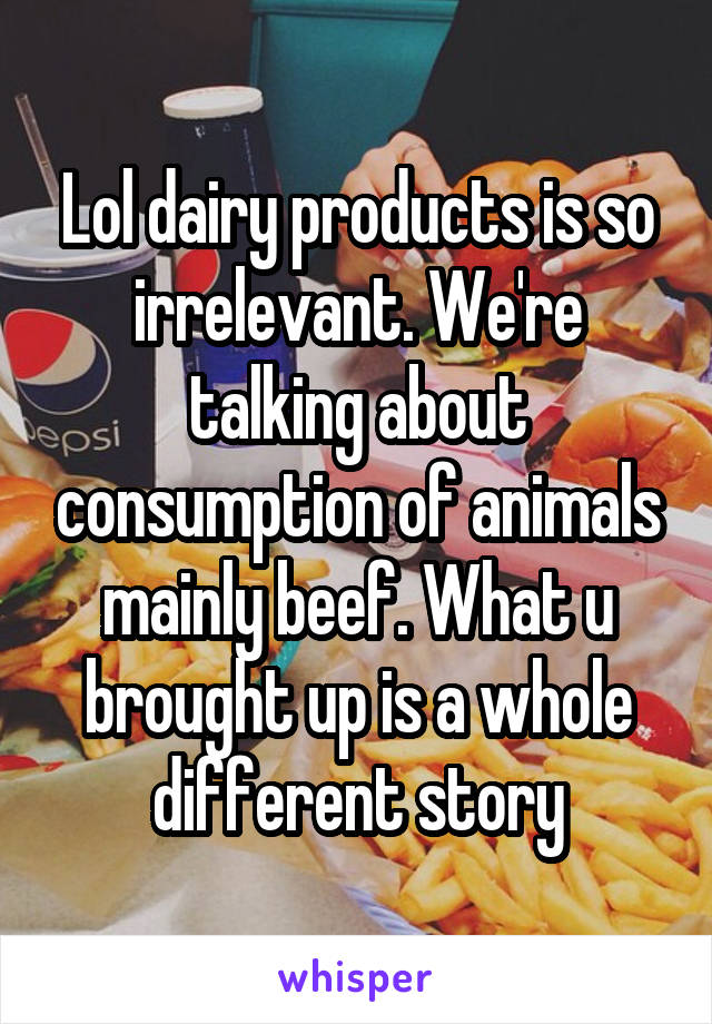 Lol dairy products is so irrelevant. We're talking about consumption of animals mainly beef. What u brought up is a whole different story