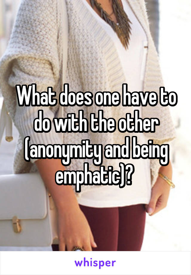 What does one have to do with the other (anonymity and being emphatic)? 