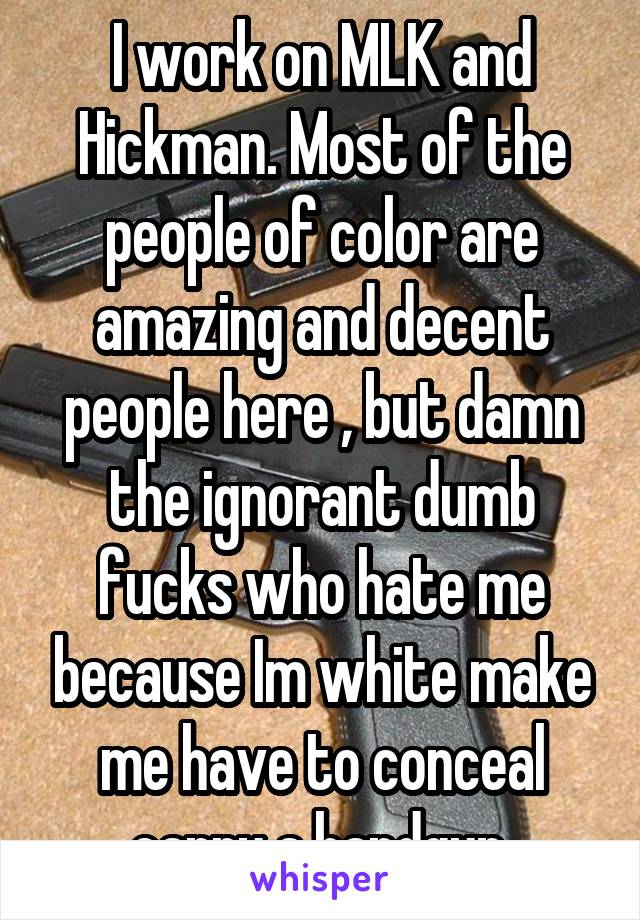 I work on MLK and Hickman. Most of the people of color are amazing and decent people here , but damn the ignorant dumb fucks who hate me because Im white make me have to conceal carry a handgun.