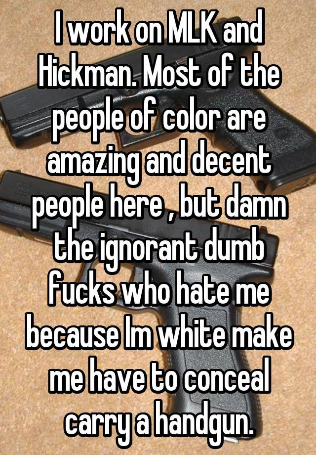 I work on MLK and Hickman. Most of the people of color are amazing and decent people here , but damn the ignorant dumb fucks who hate me because Im white make me have to conceal carry a handgun.