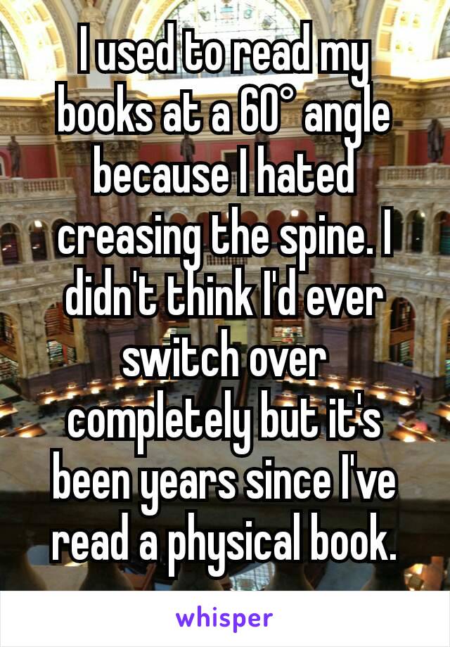 I used to read my books at a 60° angle because I hated creasing the spine. I didn't think I'd ever switch over completely but it's been years since I've read a physical book.
