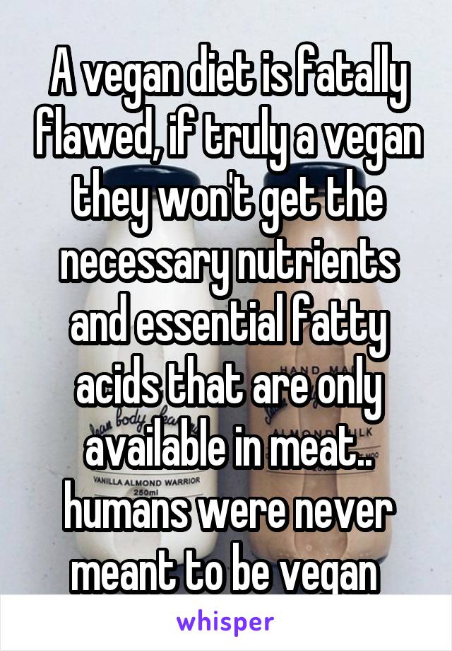 A vegan diet is fatally flawed, if truly a vegan they won't get the necessary nutrients and essential fatty acids that are only available in meat.. humans were never meant to be vegan 