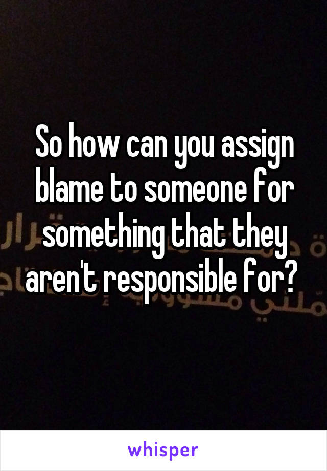 So how can you assign blame to someone for something that they aren't responsible for? 
