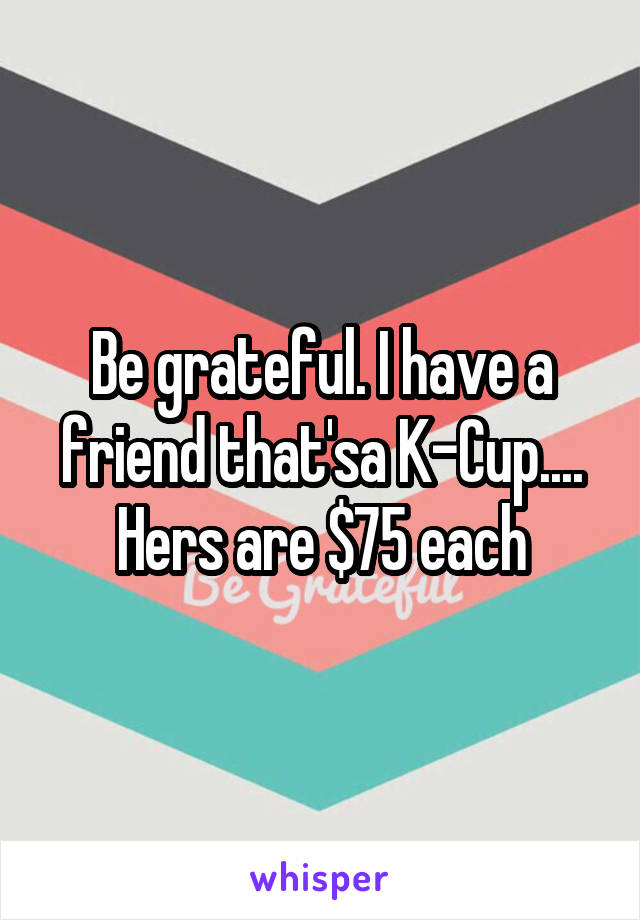 Be grateful. I have a friend that'sa K-Cup....
Hers are $75 each