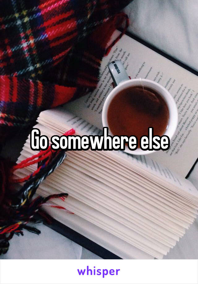 Go somewhere else