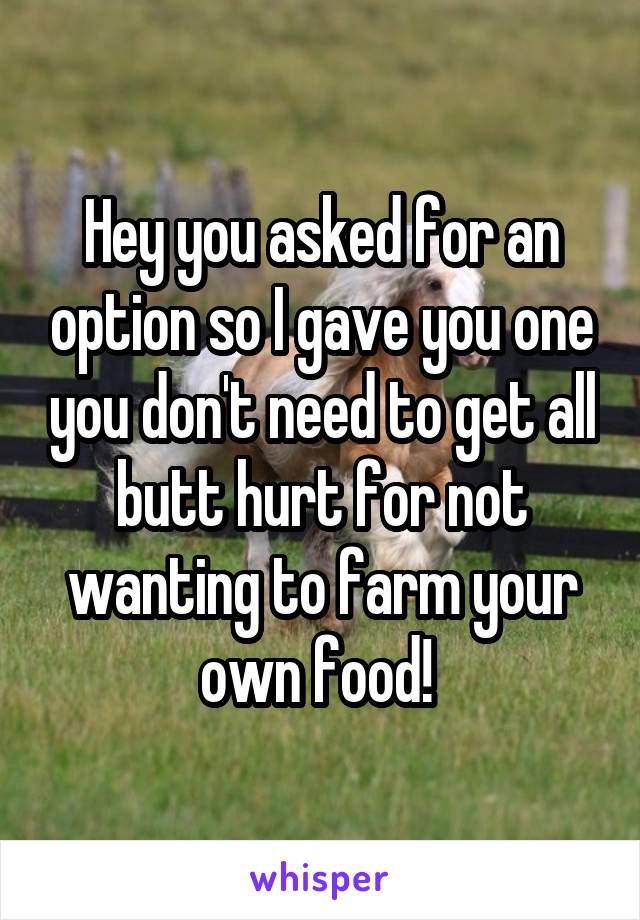 Hey you asked for an option so I gave you one you don't need to get all butt hurt for not wanting to farm your own food! 