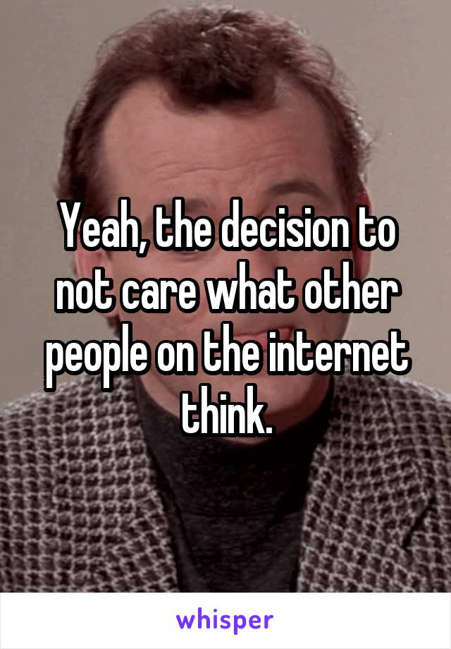 Yeah, the decision to not care what other people on the internet think.