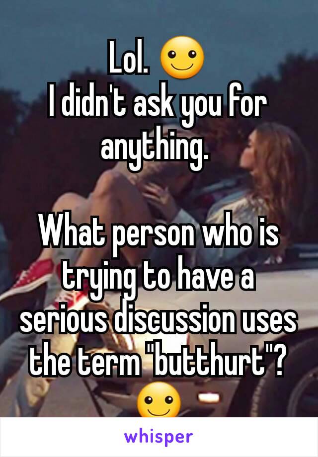 Lol. ☺️
I didn't ask you for anything. 

What person who is trying to have a serious discussion uses the term "butthurt"? ☺️