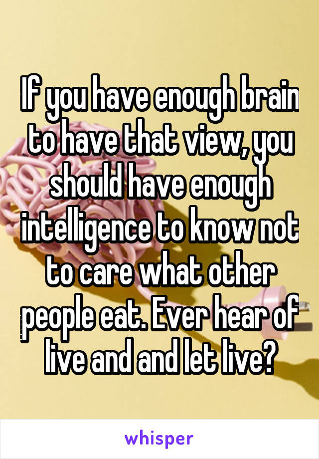 If you have enough brain to have that view, you should have enough intelligence to know not to care what other people eat. Ever hear of live and and let live?