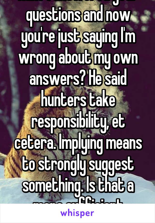 Huh? I answered your questions and now you're just saying I'm wrong about my own answers? He said hunters take responsibility, et cetera. Implying means to strongly suggest something. Is that a more sufficient response?