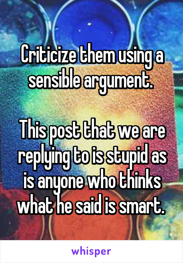 Criticize them using a sensible argument. 

This post that we are replying to is stupid as is anyone who thinks what he said is smart. 