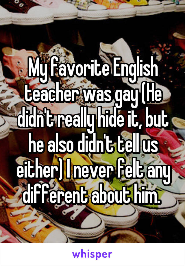 My favorite English teacher was gay (He didn't really hide it, but he also didn't tell us either) I never felt any different about him. 