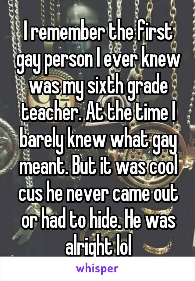 I remember the first gay person I ever knew was my sixth grade teacher. At the time I barely knew what gay meant. But it was cool cus he never came out or had to hide. He was alright lol