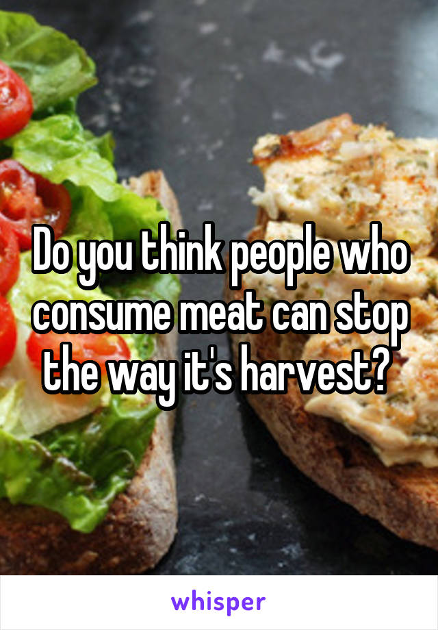 Do you think people who consume meat can stop the way it's harvest? 