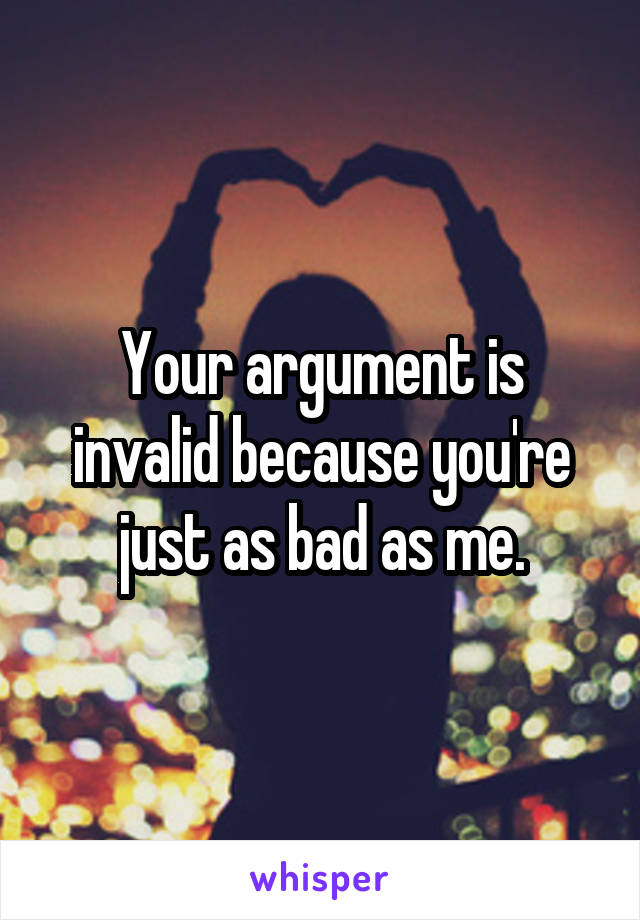 Your argument is invalid because you're just as bad as me.