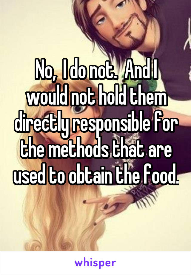 No,  I do not.  And I would not hold them directly responsible for the methods that are used to obtain the food. 