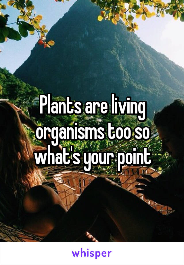 Plants are living organisms too so what's your point