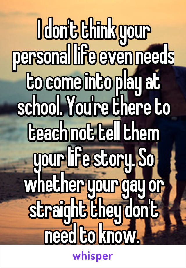 I don't think your personal life even needs to come into play at school. You're there to teach not tell them your life story. So whether your gay or straight they don't need to know. 