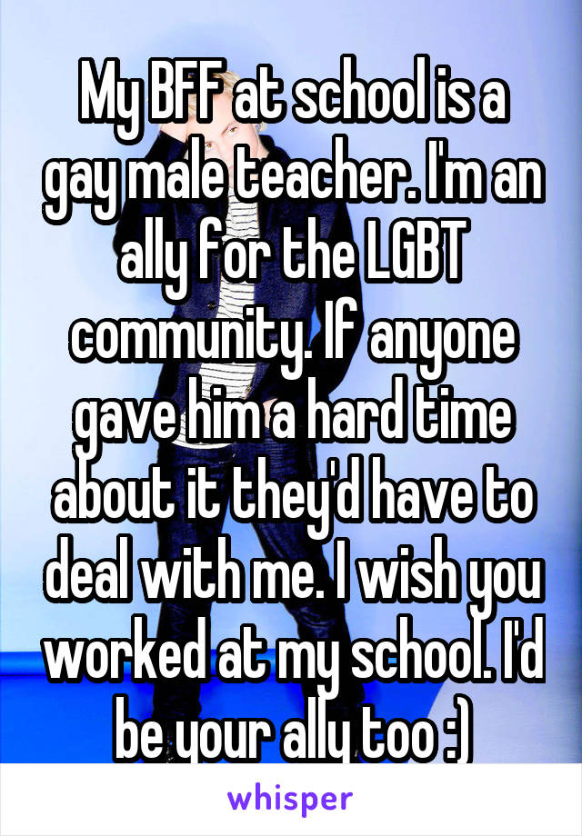 My BFF at school is a gay male teacher. I'm an ally for the LGBT community. If anyone gave him a hard time about it they'd have to deal with me. I wish you worked at my school. I'd be your ally too :)