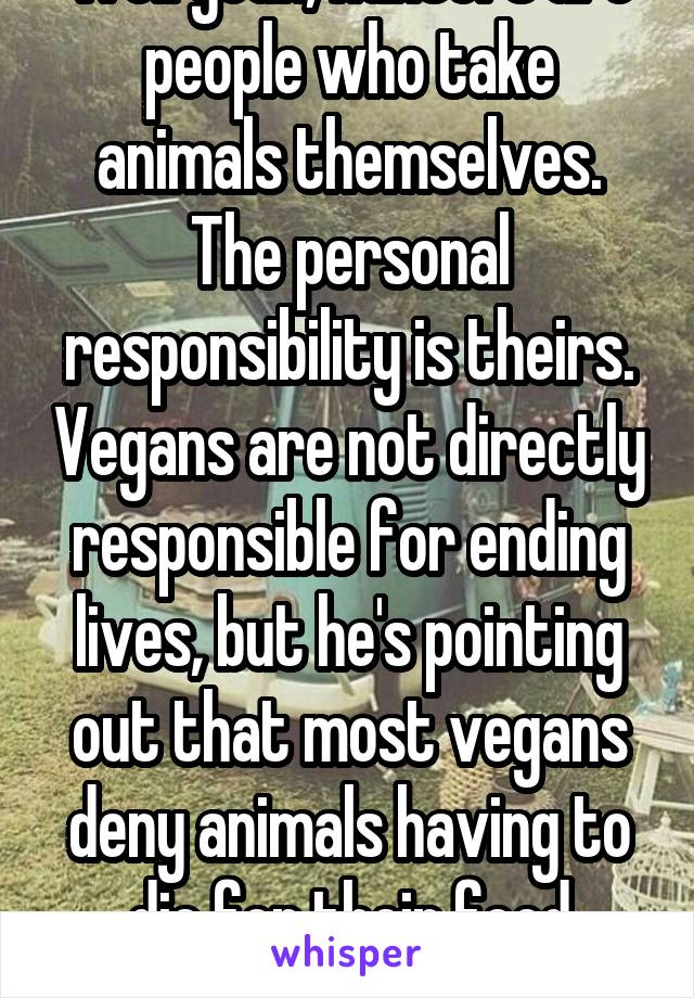 Well yeah, hunters are people who take animals themselves. The personal responsibility is theirs. Vegans are not directly responsible for ending lives, but he's pointing out that most vegans deny animals having to die for their food entirely.