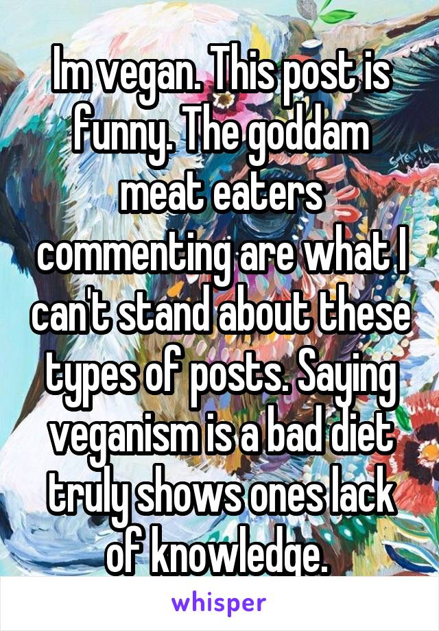 Im vegan. This post is funny. The goddam meat eaters commenting are what I can't stand about these types of posts. Saying veganism is a bad diet truly shows ones lack of knowledge. 