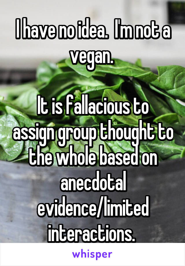 I have no idea.  I'm not a vegan. 

It is fallacious to assign group thought to the whole based on anecdotal evidence/limited interactions. 