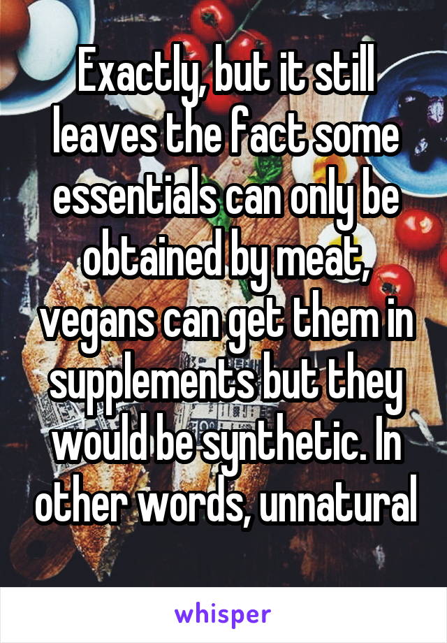 Exactly, but it still leaves the fact some essentials can only be obtained by meat, vegans can get them in supplements but they would be synthetic. In other words, unnatural 