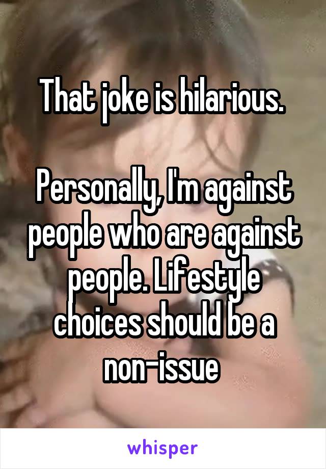 That joke is hilarious. 

Personally, I'm against people who are against people. Lifestyle choices should be a non-issue 