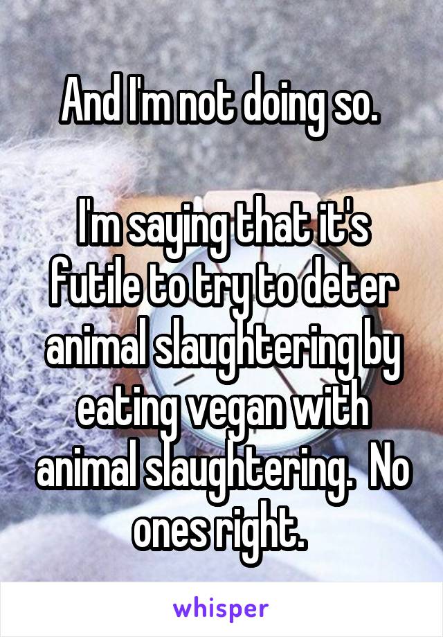 And I'm not doing so. 

I'm saying that it's futile to try to deter animal slaughtering by eating vegan with animal slaughtering.  No ones right. 