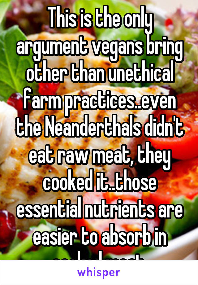 This is the only argument vegans bring other than unethical farm practices..even the Neanderthals didn't eat raw meat, they cooked it..those essential nutrients are easier to absorb in cooked meat 